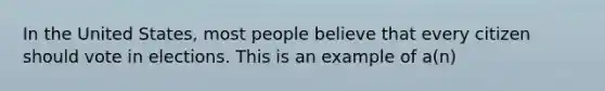 In the United States, most people believe that every citizen should vote in elections. This is an example of a(n)