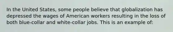 In the United States, some people believe that globalization has depressed the wages of American workers resulting in the loss of both blue-collar and white-collar jobs. This is an example of: