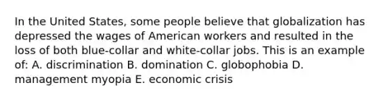 In the United States, some people believe that globalization has depressed the wages of American workers and resulted in the loss of both blue-collar and white-collar jobs. This is an example of: A. discrimination B. domination C. globophobia D. management myopia E. economic crisis