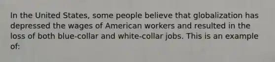 In the United States, some people believe that globalization has depressed the wages of American workers and resulted in the loss of both blue-collar and white-collar jobs. This is an example of: