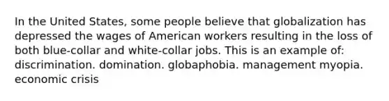 In the United States, some people believe that globalization has depressed the wages of American workers resulting in the loss of both blue-collar and white-collar jobs. This is an example of: discrimination. domination. globaphobia. management myopia. economic crisis