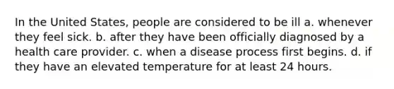 In the United States, people are considered to be ill a. whenever they feel sick. b. after they have been officially diagnosed by a health care provider. c. when a disease process first begins. d. if they have an elevated temperature for at least 24 hours.