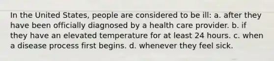 In the United States, people are considered to be ill: a. after they have been officially diagnosed by a health care provider. b. if they have an elevated temperature for at least 24 hours. c. when a disease process first begins. d. whenever they feel sick.