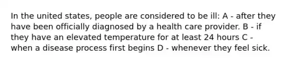 In the united states, people are considered to be ill: A - after they have been officially diagnosed by a health care provider. B - if they have an elevated temperature for at least 24 hours C - when a disease process first begins D - whenever they feel sick.