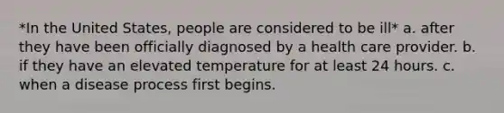 *In the United States, people are considered to be ill* a. after they have been officially diagnosed by a health care provider. b. if they have an elevated temperature for at least 24 hours. c. when a disease process first begins.