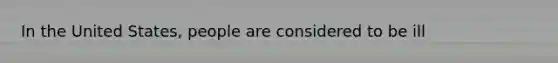 In the United States, people are considered to be ill
