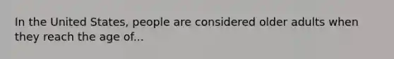 In the United States, people are considered older adults when they reach the age of...