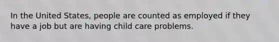 In the United States, people are counted as employed if they have a job but are having child care problems.