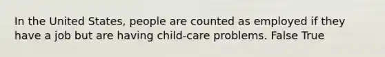 In the United States, people are counted as employed if they have a job but are having child-care problems. False True