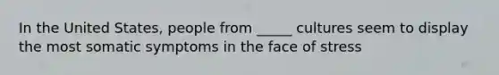 In the United States, people from _____ cultures seem to display the most somatic symptoms in the face of stress