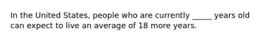 In the United States, people who are currently _____ years old can expect to live an average of 18 more years.