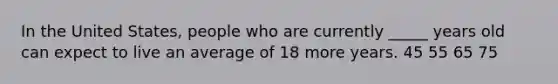 In the United States, people who are currently _____ years old can expect to live an average of 18 more years. 45 55 65 75