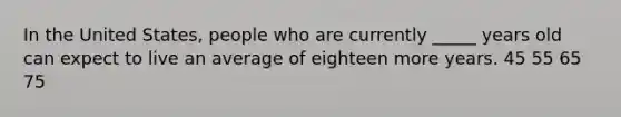 In the United States, people who are currently _____ years old can expect to live an average of eighteen more years. 45 55 65 75