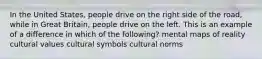 In the United States, people drive on the right side of the road, while in Great Britain, people drive on the left. This is an example of a difference in which of the following? mental maps of reality cultural values cultural symbols cultural norms