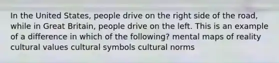 In the United States, people drive on the right side of the road, while in Great Britain, people drive on the left. This is an example of a difference in which of the following? mental maps of reality <a href='https://www.questionai.com/knowledge/kyz76nVU9o-cultural-values' class='anchor-knowledge'>cultural values</a> cultural symbols <a href='https://www.questionai.com/knowledge/kVsGtSh49d-cultural-norms' class='anchor-knowledge'>cultural norms</a>