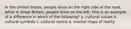 In the United States, people drive on the right side of the road, while in Great Britain, people drive on the left. This is an example of a difference in which of the following? a. cultural values b. cultural symbols c. cultural norms d. mental maps of reality