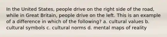 In the United States, people drive on the right side of the road, while in Great Britain, people drive on the left. This is an example of a difference in which of the following? a. cultural values b. cultural symbols c. cultural norms d. mental maps of reality