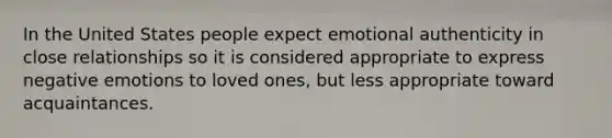 In the United States people expect emotional authenticity in close relationships so it is considered appropriate to express negative emotions to loved ones, but less appropriate toward acquaintances.