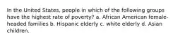 In the United States, people in which of the following groups have the highest rate of poverty? a. African American female-headed families b. Hispanic elderly c. white elderly d. Asian children.