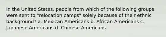 In the United States, people from which of the following groups were sent to "relocation camps" solely because of their ethnic background? a. Mexican Americans b. African Americans c. Japanese Americans d. Chinese Americans