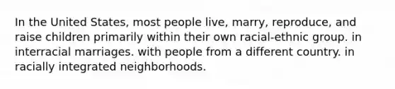 In the United States, most people live, marry, reproduce, and raise children primarily within their own racial-ethnic group. in interracial marriages. with people from a different country. in racially integrated neighborhoods.