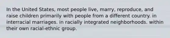 In the United States, most people live, marry, reproduce, and raise children primarily with people from a different country. in interracial marriages. in racially integrated neighborhoods. within their own racial-ethnic group.