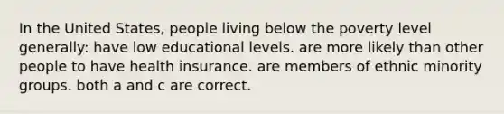 In the United States, people living below the poverty level generally: have low educational levels. are more likely than other people to have health insurance. are members of ethnic minority groups. both a and c are correct.