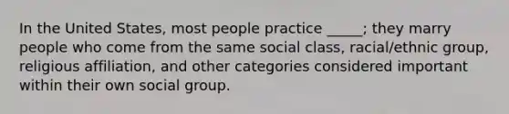 In the United States, most people practice _____; they marry people who come from the same social class, racial/ethnic group, religious affiliation, and other categories considered important within their own social group.