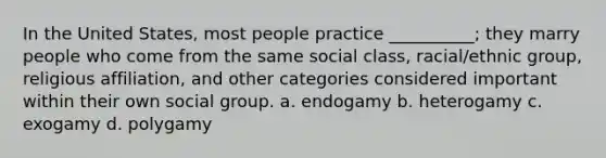 In the United States, most people practice __________; they marry people who come from the same social class, racial/ethnic group, religious affiliation, and other categories considered important within their own social group.​ a. ​endogamy b. ​heterogamy c. ​exogamy d. ​polygamy