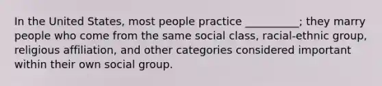 In the United States, most people practice __________; they marry people who come from the same social class, racial-ethnic group, religious affiliation, and other categories considered important within their own social group.