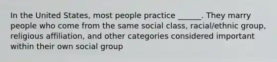 In the United States, most people practice ______. They marry people who come from the same social class, racial/ethnic group, religious affiliation, and other categories considered important within their own social group