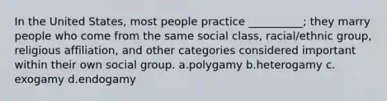 In the United States, most people practice __________; they marry people who come from the same social class, racial/ethnic group, religious affiliation, and other categories considered important within their own social group.​ a.​polygamy b.​heterogamy c.​exogamy d.​endogamy