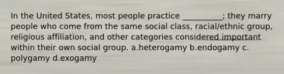 In the United States, most people practice __________; they marry people who come from the same social class, racial/ethnic group, religious affiliation, and other categories considered important within their own social group.​ a.​heterogamy b.​endogamy c.​polygamy d.​exogamy