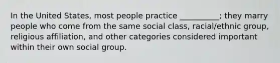 In the United States, most people practice __________; they marry people who come from the same social class, racial/ethnic group, religious affiliation, and other categories considered important within their own social group.​