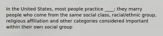 In the United States, most people practice ____; they marry people who come from the same social class, racial/ethnic group, religious affiliation and other categories considered important within their own social group