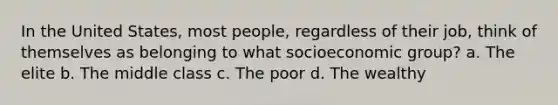 In the United States, most people, regardless of their job, think of themselves as belonging to what socioeconomic group? a. The elite b. The middle class c. The poor d. The wealthy