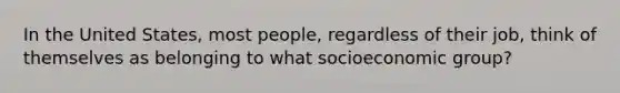 In the United States, most people, regardless of their job, think of themselves as belonging to what socioeconomic group?