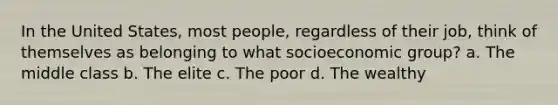 In the United States, most people, regardless of their job, think of themselves as belonging to what socioeconomic group? a. The middle class b. The elite c. The poor d. The wealthy