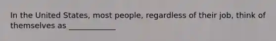 In the United States, most people, regardless of their job, think of themselves as ____________