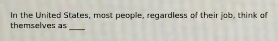 In the United States, most people, regardless of their job, think of themselves as ____