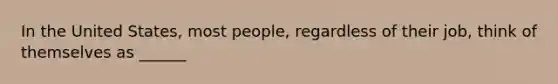 In the United States, most people, regardless of their job, think of themselves as ______