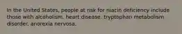 In the United States, people at risk for niacin deficiency include those with alcoholism. heart disease. tryptophan metabolism disorder. anorexia nervosa.