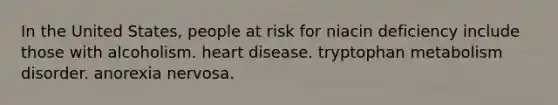 In the United States, people at risk for niacin deficiency include those with alcoholism. heart disease. tryptophan metabolism disorder. anorexia nervosa.