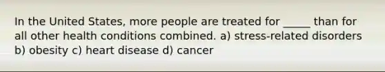 In the United States, more people are treated for _____ than for all other health conditions combined. a) stress-related disorders b) obesity c) heart disease d) cancer