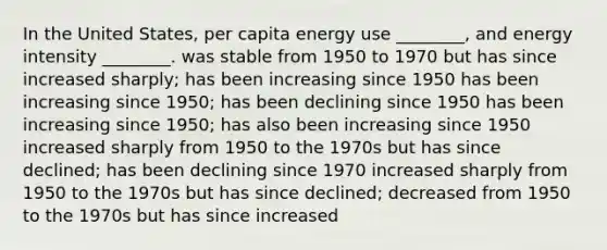 In the United States, per capita energy use ________, and energy intensity ________. was stable from 1950 to 1970 but has since increased sharply; has been increasing since 1950 has been increasing since 1950; has been declining since 1950 has been increasing since 1950; has also been increasing since 1950 increased sharply from 1950 to the 1970s but has since declined; has been declining since 1970 increased sharply from 1950 to the 1970s but has since declined; decreased from 1950 to the 1970s but has since increased