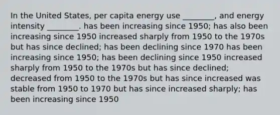 In the United States, per capita energy use ________, and energy intensity ________. has been increasing since 1950; has also been increasing since 1950 increased sharply from 1950 to the 1970s but has since declined; has been declining since 1970 has been increasing since 1950; has been declining since 1950 increased sharply from 1950 to the 1970s but has since declined; decreased from 1950 to the 1970s but has since increased was stable from 1950 to 1970 but has since increased sharply; has been increasing since 1950