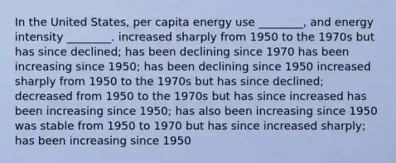 In the United States, per capita energy use ________, and energy intensity ________. increased sharply from 1950 to the 1970s but has since declined; has been declining since 1970 has been increasing since 1950; has been declining since 1950 increased sharply from 1950 to the 1970s but has since declined; decreased from 1950 to the 1970s but has since increased has been increasing since 1950; has also been increasing since 1950 was stable from 1950 to 1970 but has since increased sharply; has been increasing since 1950