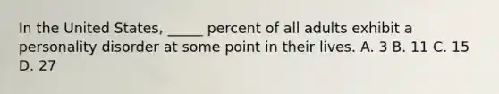 In the United States, _____ percent of all adults exhibit a personality disorder at some point in their lives. A. 3 B. 11 C. 15 D. 27