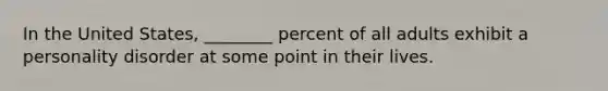 In the United States, ________ percent of all adults exhibit a personality disorder at some point in their lives.