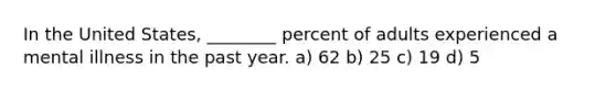 In the United States, ________ percent of adults experienced a mental illness in the past year. a) 62 b) 25 c) 19 d) 5